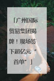 广州国际贸易集团揭牌！现场签下超亿元“首单”