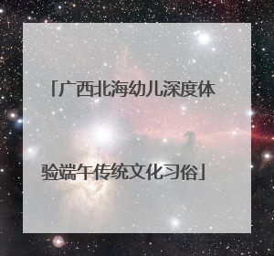 广西北海幼儿深度体验端午传统文化习俗