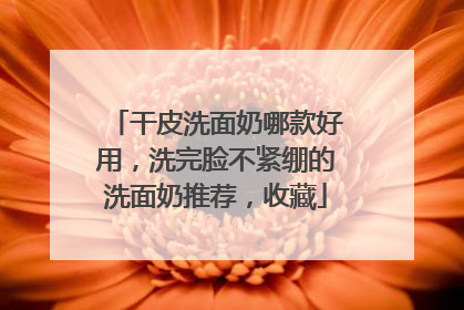 干皮洗面奶哪款好用，洗完脸不紧绷的洗面奶推荐，收藏
