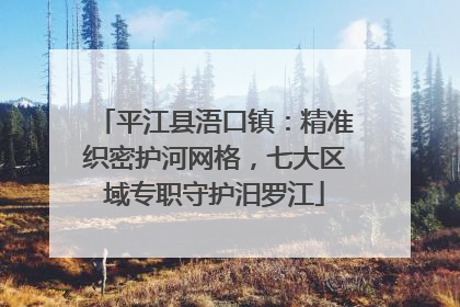 平江县浯口镇：精准织密护河网格，七大区域专职守护汨罗江