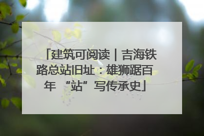 建筑可阅读｜吉海铁路总站旧址：雄狮踞百年 “站”写传承史