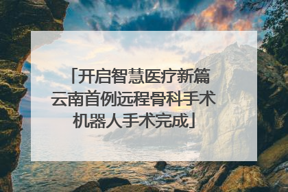 开启智慧医疗新篇 云南首例远程骨科手术机器人手术完成