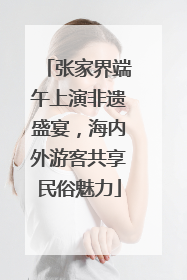 张家界端午上演非遗盛宴，海内外游客共享民俗魅力