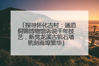 探寻怀化古村：通道侗锦博物馆诉说千年技艺，新晃龙溪古镇石墙镌刻商埠繁华