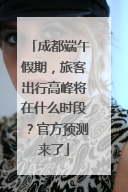成都端午假期，旅客出行高峰将在什么时段？官方预测来了