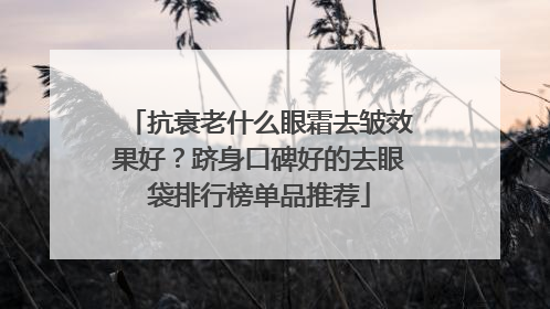 抗衰老什么眼霜去皱效果好？跻身口碑好的去眼袋排行榜单品推荐
