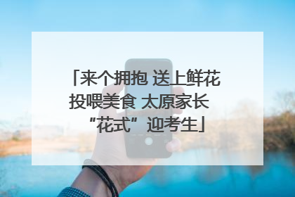 来个拥抱 送上鲜花 投喂美食 太原家长“花式”迎考生