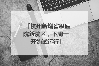 杭州新增省级医院新院区，下周一开始试运行