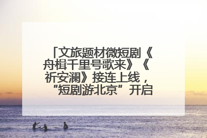 文旅题材微短剧《舟楫千里号歌来》《祈安澜》接连上线，“短剧游北京”开启大运河文化之旅