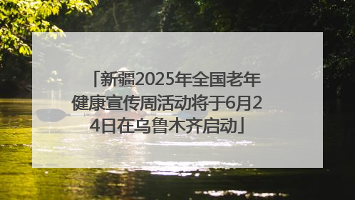 新疆2025年全国老年健康宣传周活动将于6月24日在乌鲁木齐启动
