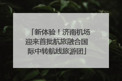 新体验！济南机场迎来首批航旅融合国际中转航线旅游团