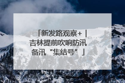 新发路观察+｜吉林提前吹响防汛备汛“集结号”