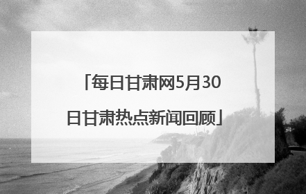 每日甘肃网5月30日甘肃热点新闻回顾
