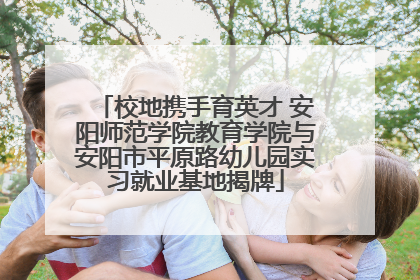 校地携手育英才 安阳师范学院教育学院与安阳市平原路幼儿园实习就业基地揭牌