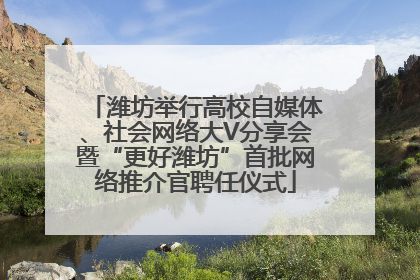 潍坊举行高校自媒体、社会网络大V分享会暨“更好潍坊”首批网络推介官聘任仪式