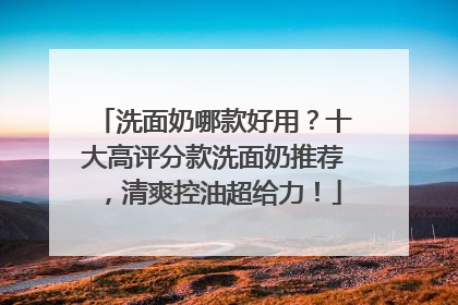 洗面奶哪款好用？十大高评分款洗面奶推荐，清爽控油超给力！