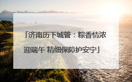 济南历下城管：粽香情浓迎端午 精细保障护安宁