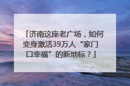 济南这座老广场，如何变身激活39万人“家门口幸福”的新地标？