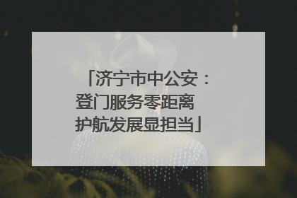 济宁市中公安：登门服务零距离 护航发展显担当