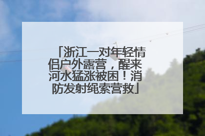 浙江一对年轻情侣户外露营，醒来河水猛涨被困！消防发射绳索营救