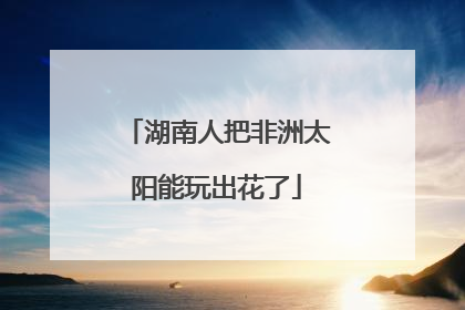 湖南人把非洲太阳能玩出花了