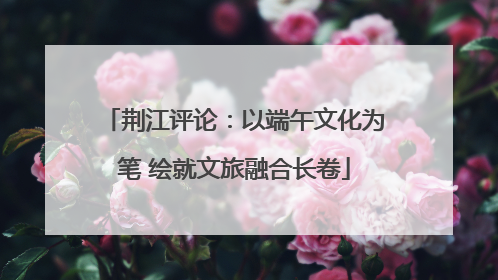 荆江评论：以端午文化为笔 绘就文旅融合长卷