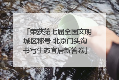 荣获第七届全国文明城区称号 北京门头沟书写生态宜居新答卷
