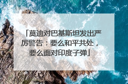 莫迪对巴基斯坦发出严厉警告：要么和平共处，要么面对印度子弹
