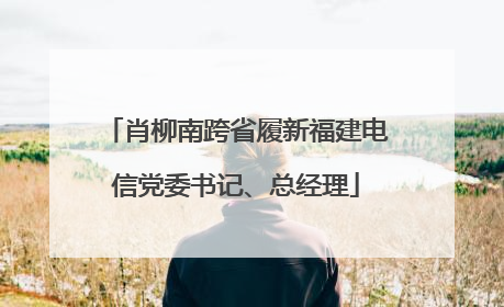 肖柳南跨省履新福建电信党委书记、总经理