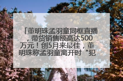董明珠孟羽童同框直播，带货销售额高达500万元！创5月来最佳，董明珠称孟羽童离开时“犯了很大的错”
