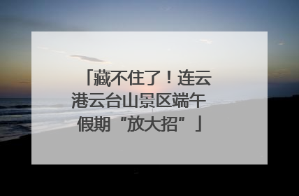 藏不住了！连云港云台山景区端午假期“放大招”