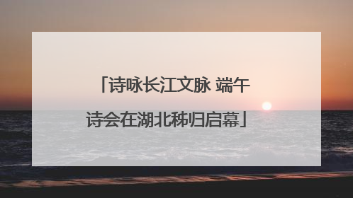 诗咏长江文脉 端午诗会在湖北秭归启幕