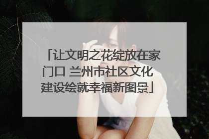 让文明之花绽放在家门口 兰州市社区文化建设绘就幸福新图景