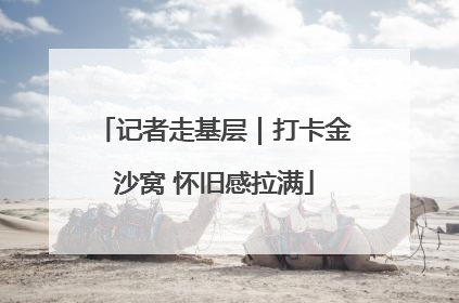 记者走基层｜打卡金沙窝 怀旧感拉满