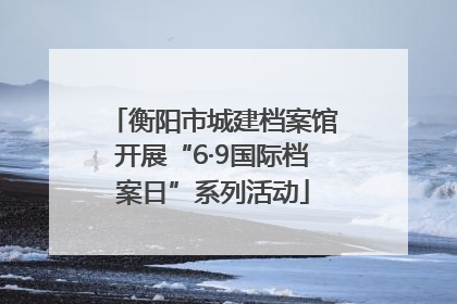 衡阳市城建档案馆开展“6·9国际档案日”系列活动