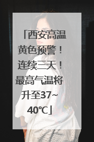 西安高温黄色预警！连续三天！最高气温将升至37~40℃