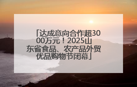 达成意向合作超3000万元！2025山东省食品、农产品外贸优品购物节闭幕