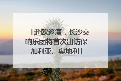 赴欧巡演，长沙交响乐团将首次出访保加利亚、奥地利