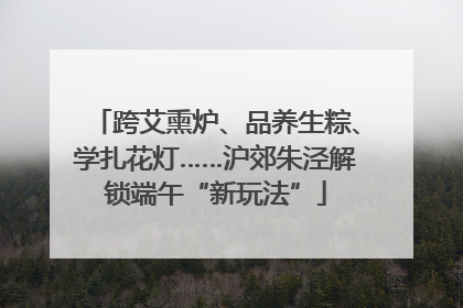 跨艾熏炉、品养生粽、学扎花灯……沪郊朱泾解锁端午“新玩法”