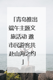 青岛推出端午主题文旅活动 邀市民游客共赴山海之约