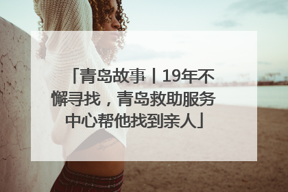 青岛故事丨19年不懈寻找，青岛救助服务中心帮他找到亲人