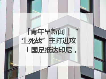 青年早新闻｜“生死战”主打进攻！国足抵达印尼，主教练发声