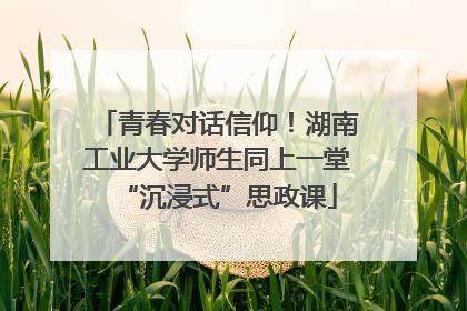 青春对话信仰！湖南工业大学师生同上一堂“沉浸式”思政课