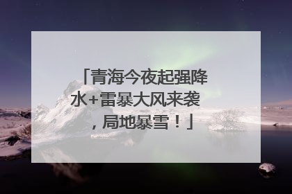 青海今夜起强降水+雷暴大风来袭，局地暴雪！
