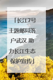长江7号主题邮局落户武汉 助力长江生态保护宣传
