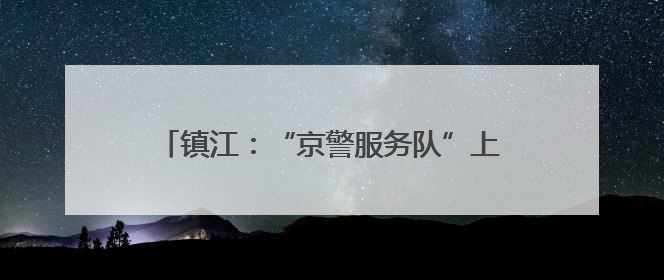 镇江：“京警服务队”上线，助力学子圆梦今夏