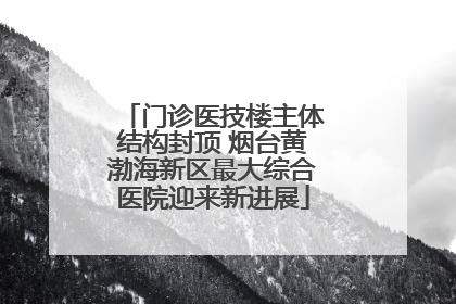 门诊医技楼主体结构封顶 烟台黄渤海新区最大综合医院迎来新进展