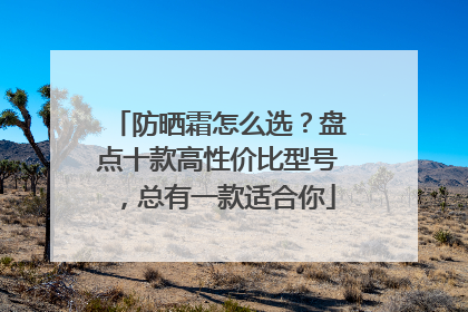 防晒霜怎么选？盘点十款高性价比型号，总有一款适合你