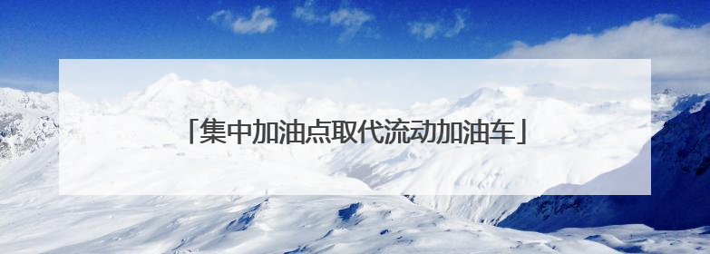 集中加油点取代流动加油车