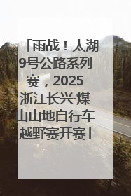 雨战！太湖9号公路系列赛，2025浙江长兴·煤山山地自行车越野赛开赛